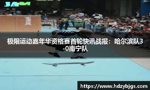 极限运动嘉年华资格赛首轮快讯战报：哈尔滨队3-0南宁队